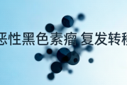 恶性肿瘤术后复发转移，肿瘤类型会变吗？恶性黑色素瘤案例分析